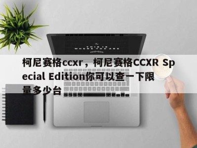 柯尼赛格ccxr，柯尼赛格CCXR Special Edition你可以查一下限量多少台