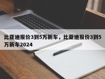 比亚迪报价3到5万新车，比亚迪报价3到5万新车2024