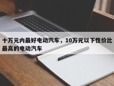 十万元内最好电动汽车，10万元以下性价比最高的电动汽车