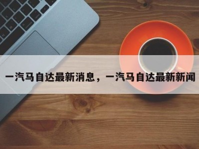 一汽马自达最新消息，一汽马自达最新新闻