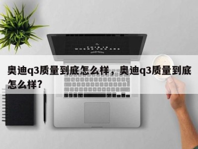 奥迪q3质量到底怎么样，奥迪q3质量到底怎么样?