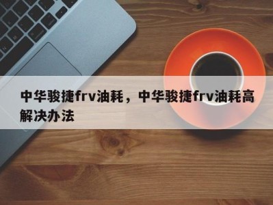 中华骏捷frv油耗，中华骏捷frv油耗高解决办法