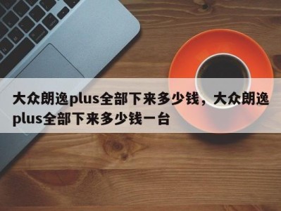 大众朗逸plus全部下来多少钱，大众朗逸plus全部下来多少钱一台