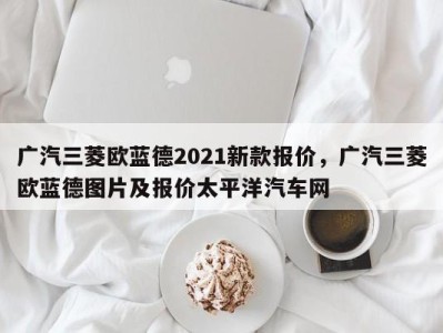 广汽三菱欧蓝德2021新款报价，广汽三菱欧蓝德图片及报价太平洋汽车网