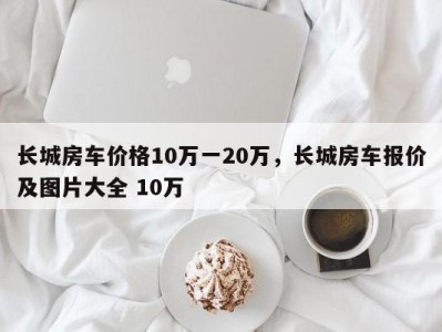 长城房车价格10万一20万，长城房车报价及图片大全 10万