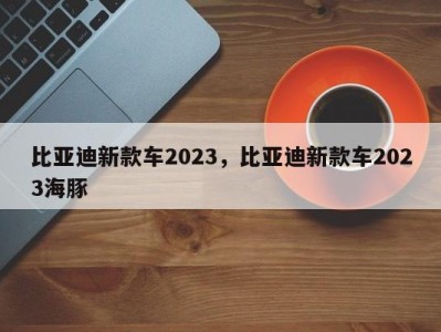 比亚迪新款车2023，比亚迪新款车2023海豚