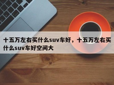 十五万左右买什么suv车好，十五万左右买什么suv车好空间大