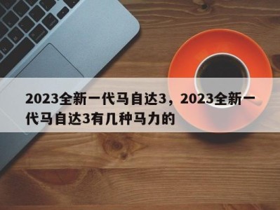 2023全新一代马自达3，2023全新一代马自达3有几种马力的