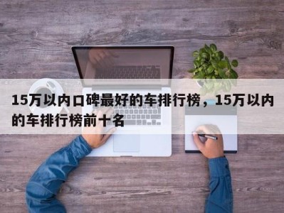 15万以内口碑最好的车排行榜，15万以内的车排行榜前十名