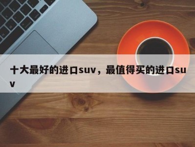 十大最好的进口suv，最值得买的进口suv