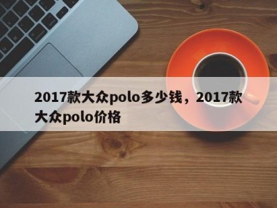 2017款大众polo多少钱，2017款大众polo价格