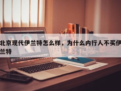 北京现代伊兰特怎么样，为什么内行人不买伊兰特