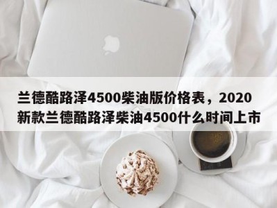 兰德酷路泽4500柴油版价格表，2020新款兰德酷路泽柴油4500什么时间上市