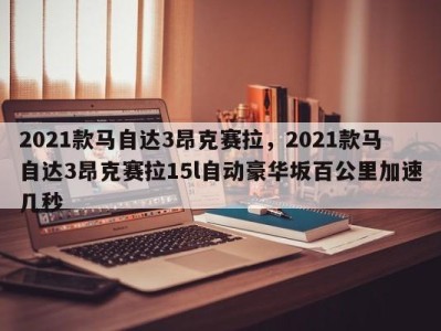 2021款马自达3昂克赛拉，2021款马自达3昂克赛拉15l自动豪华坂百公里加速几秒