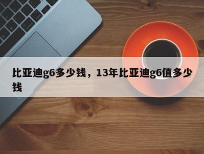 比亚迪g6多少钱，13年比亚迪g6值多少钱