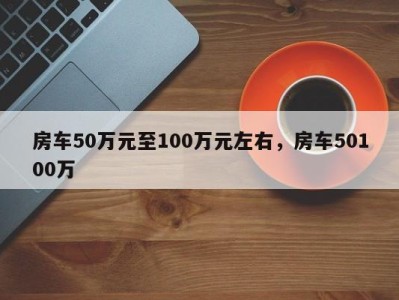 房车50万元至100万元左右，房车50100万