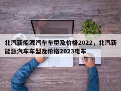 北汽新能源汽车车型及价格2022，北汽新能源汽车车型及价格2023电车