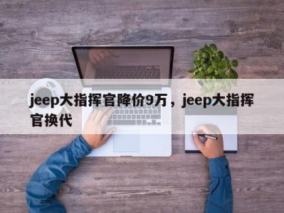 jeep大指挥官降价9万，jeep大指挥官换代