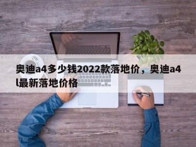 奥迪a4多少钱2022款落地价，奥迪a4l最新落地价格