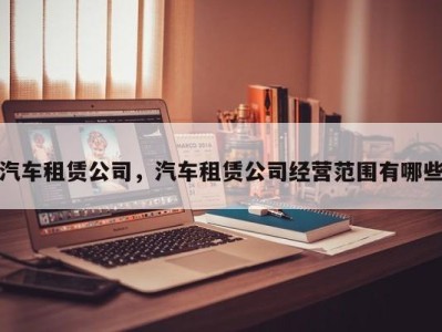 汽车租赁公司，汽车租赁公司经营范围有哪些