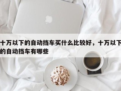 十万以下的自动挡车买什么比较好，十万以下的自动挡车有哪些