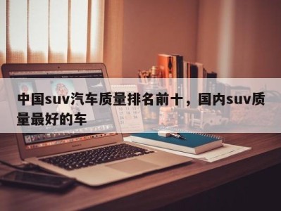 中国suv汽车质量排名前十，国内suv质量最好的车