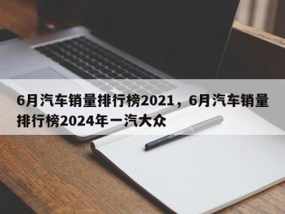 6月汽车销量排行榜2021，6月汽车销量排行榜2024年一汽大众