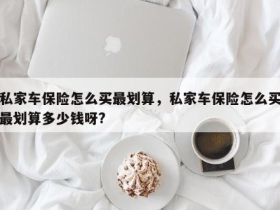 私家车保险怎么买最划算，私家车保险怎么买最划算多少钱呀?