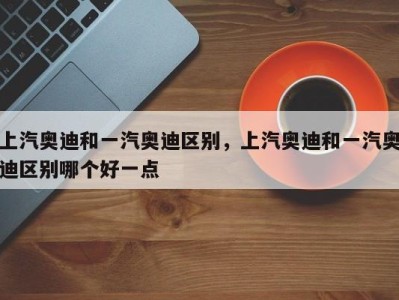 上汽奥迪和一汽奥迪区别，上汽奥迪和一汽奥迪区别哪个好一点