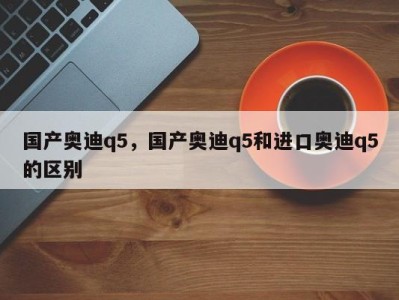 国产奥迪q5，国产奥迪q5和进口奥迪q5的区别