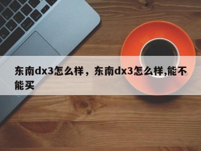 东南dx3怎么样，东南dx3怎么样,能不能买