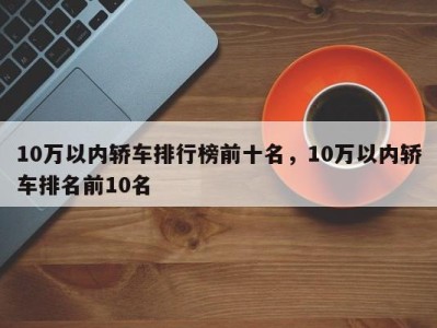 10万以内轿车排行榜前十名，10万以内轿车排名前10名