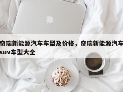 奇瑞新能源汽车车型及价格，奇瑞新能源汽车suv车型大全