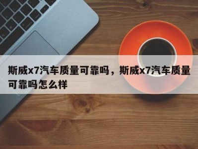 斯威x7汽车质量可靠吗，斯威x7汽车质量可靠吗怎么样