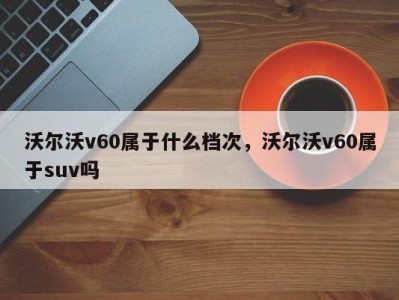 沃尔沃v60属于什么档次，沃尔沃v60属于suv吗