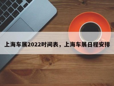 上海车展2022时间表，上海车展日程安排