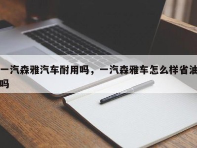 一汽森雅汽车耐用吗，一汽森雅车怎么样省油吗