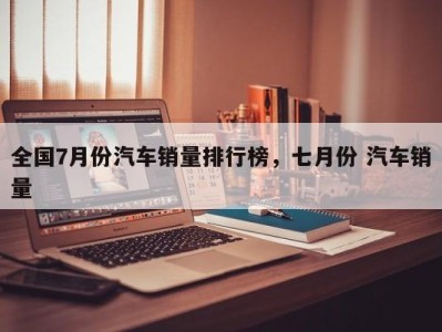 全国7月份汽车销量排行榜，七月份 汽车销量