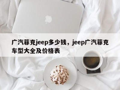 广汽菲克jeep多少钱，jeep广汽菲克车型大全及价格表