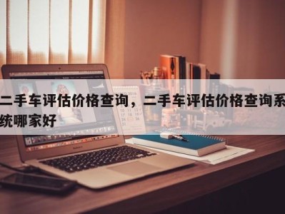 二手车评估价格查询，二手车评估价格查询系统哪家好