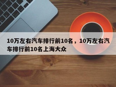 10万左右汽车排行前10名，10万左右汽车排行前10名上海大众