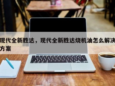 现代全新胜达，现代全新胜达烧机油怎么解决方案