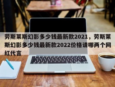 劳斯莱斯幻影多少钱最新款2021，劳斯莱斯幻影多少钱最新款2022价格请哪两个网红代言