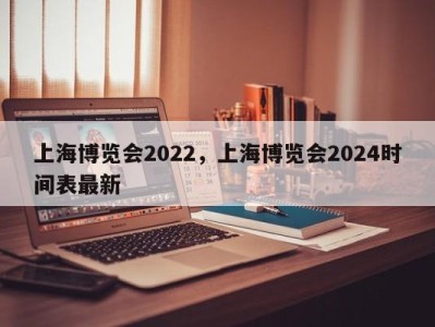 上海博览会2022，上海博览会2024时间表最新