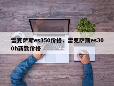 雷克萨斯es350价格，雷克萨斯es300h新款价格