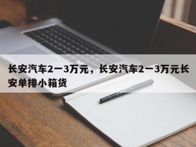 长安汽车2一3万元，长安汽车2一3万元长安单排小箱货