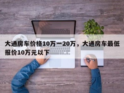 大通房车价格10万一20万，大通房车最低报价10万元以下