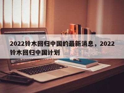 2022铃木回归中国的最新消息，2022铃木回归中国计划