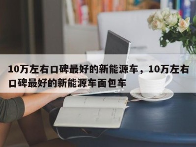 10万左右口碑最好的新能源车，10万左右口碑最好的新能源车面包车