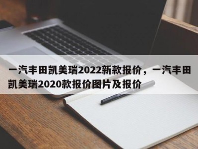 一汽丰田凯美瑞2022新款报价，一汽丰田凯美瑞2020款报价图片及报价